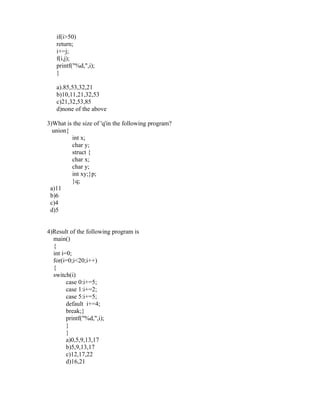 if(i>50)
   return;
   i+=j;
   f(i,j);
   printf("%d,",i);
   }

   a).85,53,32,21
   b)10,11,21,32,53
   c)21,32,53,85
   d)none of the above

3)What is the size of 'q'in the following program?
  union{
         int x;
         char y;
         struct {
         char x;
         char y;
         int xy;}p;
         }q;
 a)11
 b)6
 c)4
 d)5


4)Result of the following program is
  main()
  {
  int i=0;
  for(i=0;i<20;i++)
  {
  switch(i)
        case 0:i+=5;
        case 1:i+=2;
        case 5:i+=5;
        default i+=4;
        break;}
        printf("%d,",i);
        }
        }
        a)0,5,9,13,17
        b)5,9,13,17
        c)12,17,22
        d)16,21
 