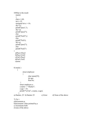 5)What is the result
   main()
   {
   char c=-64;
   int i=-32
   unsigned int u =-16;
   if(c>i){
   printf("pass1,");
   if(c<u)
   printf("pass2");
   else
   printf("Fail2");}
   else
   printf("Fail1);
   if(i<u)
   printf("pass2");
   else
   printf("Fail2")
}
  a)Pass1,Pass2
  b)Pass1,Fail2
  c)Fail1,Pass2
  d)Fail1,Fail2
  e)none


6) main( )
    {
             struct employee
             {
                     char name[25];
                     int age;
                     float bs;
         }
        struct employee e;
        e.name = “ Hacker”;
        e.age = 25;
        printf(“%s%d”, e.name, e.age);
      }
a) Hacker, 25 b) Hacker 25            c) Error   d) None of the above

7) *p++
a)increments p,
b)increments value pointed by p
c) increments both
d none of the above
 