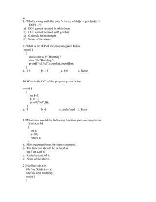 w
8) What's wrong with the code "char c; while((c = getchar()) !=
    EOF) ..."?
 a) EOF cannot be used in while loop
 b) EOF cannot be used with getchar
 c) C should be an integer
 d) None of the above

9) What is the O/P of the program given below
 main( )
   {
     static char a[]=”Bombay”;
     char *b=”Bombay”;
     printf(“%d %d”,sizeof(a),sizeof(b));
   }
a. 1 6          b. 1 1         c. 6 6       d. None


10 What is the O/P of the program given below

main( )
   {
      int I=3;
      I=I+ +;
      printf(‘%d”,I));
    }
a. 3           b. 4          c. undefined   d. Error


11What error would the following function give on compilation.
    f (int a,int b)
    {
       int a;
       a=20;
       return a;
    }
a. Missing parantheses in return statement.
b. The function should be defined as
   int f(int a,int b)
c. Redeclaration of a.
d. None of the above.

2 )#define str(x) #x
   #define Xstr(x) str(x)
   #define oper multiply
   main( )
   {
 