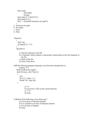 struct emp{
                char n[20];
                int age;}
       struct emp e1={“david”,23};
       struct emp e2=e1;
       if(e1= = e2) printf(“structures are equal”);
     }
a.   structures are equal
b.   No output
c.   Error
d.   None


19)main( )
   {
      FILE *fp;
      fp=fopen(“x1”,”r”);
    }
    fp points to

         a) The first character in the file
         b) A Structure which contains a char pointer which points to the first character in
            the file.
         c) Name of the file
         d) None of the above

20)If the following program (myprog) is run from the command line as
        myprog “*.c”
    What would be the output?
    main (int arg c, char *argv[ ])
    {
         int i;
         for (i=1; i<argc; i++)
         Printf(“%s”, argv [I]);
     }

                 a)   *.C
                 b)   List of all .C files in the current directory
                 c)   “*.C”
                 d)   None


21)Which of the following is true about argv?
      a) It is an array of character pointers
      b) It is a pointer to an array of character pointers
      c) It is an array of integers.
      d) None
 