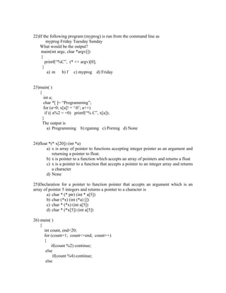 22)If the following program (myprog) is run from the command line as
        myprog Friday Tuesday Sunday
    What would be the output?
    main(int argc, char *argv[])
    {
       printf(“%C”, (* ++ argv)[0];
     }
        a) m b) f c) myprog d) Friday


23)main( )
   {
      int a;
      char *[ ]= “Programming”;
      for (a=0; x[a]! = ‘0’; a++)
       if (( a%2 = =0) printf(“% C”, x[a]);
     }
     The output is
         a) Programming b) rgamng c) Pormig d) None


24)float *(* x[20]) (int *a)
       a) x is array of pointer to functions accepting integer pointer as an argument and
           returning a pointer to float.
       b) x is pointer to a function which accepts an array of pointers and returns a float
       c) x is a pointer to a function that accepts a pointer to an integer array and returns
           a character
       d) None

25)Declaration for a pointer to function pointer that accepts an argument which is an
array of pointer 5 integers and returns a pointer to a character is
        a) char * (* ptr) (int * a[5])
        b) char (*x) (int (*a) [])
        c) char * (*x) (int a[5])
        d) char * (*x[5]) (int a[5])

26) main( )
    {
      int count, end=20;
      for (count=1; count<=end; count++)
      {
          if(count %2) continue;
       else
           if(count %4) continue;
       else
 