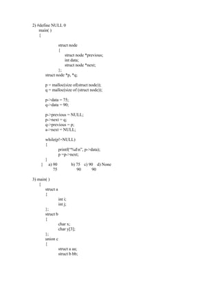 2) #define NULL 0
    main( )
    {

               struct node
               {
                   struct node *previous;
                   int data;
                   struct node *next;
               };
       struct node *p, *q;

       p = malloc(size of(struct node));
       q = malloc(size of (struct node));

       p->data = 75;
       q->data = 90;

       p->previous = NULL;
       p->next = q;
       q->previous = p;
       a->next = NULL;

      while(p!=NULL)
      {
             printf(“%dn”, p->data);
             p =p->next;
      }
     } a) 90         b) 75 c) 90 d) None
          75            90      90

3) main( )
    {
       struct a
       {
                  int i;
                  int j;
       };
       struct b
       {
                  char x;
                  char y[3];
       };
       union c
       {
                  struct a aa;
                  struct b bb;
 