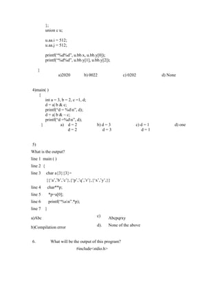 };
           union c u;

           u.aa.i = 512;
           u.aa.j = 512;

           printf(“%d%d”, u.bb.x, u.bb.y[0]);
           printf(“%d%d”, u.bb.y[1], u.bb.y[2]);

     }
                    a)2020          b) 0022                c) 0202          d) None


4)main( )
   {
       int a = 3, b = 2, c =1, d;
       d = a| b & c;
       printf(“d = %dn”, d);
       d = a| b & ~ c;
       printf(“d =%dn”, d);
     }           a) d = 2                 b) d = 3               c) d = 1         d) one
                     d=2                     d=3                    d=1


5)
What is the output?
line 1 main ( )
line 2 {
line 3     char a{3}{3}=
           {{‘a’,’b’,’c’},{‘p’,’q’,’r’},{‘x’,’y’,}}
line 4         char**p;
line 5         *p=a[0];
line 6         printf(“%sn”.*p);
line 7     }
                                          c)
a)Abc                                              Abcpqrxy
                                          d).      None of the above
b)Compilation error


6.              What will be the output of this program?
                               #include<stdio.h>
 