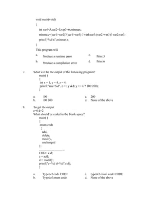 void main(void)
          {
               int varl=5,var2=5,var3=6,minmax;
               minmax=(var1>var2)?(var1>var3) ? varl:var3:(var2>var3)? var2:var3;
               printf(“%dn”,minmax);
          }
          This program will
          a.                                           c.
                 Produce a runtime error                    Print 5
          b.                                           d.   Print 6
                 Produce a compilation error

7.   What will be the output of the following program?
        main( )
        {
         int x = 1, y = 4, z = 4;
         printf("ans=%d", z >= y && y >= x ? 100:200);
        }

     a.          100                              c.    200
     b.          100 200                          d.    None of the above

8.   To get the output
     c=0 d=2
     What should be coded in the blank space?
         main( )
         {
          enum code
           {
             add,
             delete,
             modify,
             unchanged
         };
         ............................... ;
         CODE c,d;
         c = add;
         d = modify;
         printf("c=%d d=%d",c,d);
         }

     a.          Typedef code CODE                c.    typedef enum code CODE
     b.          Typedef enum code                d.    None of the above
 