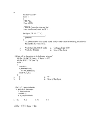 9
                #include"stdio.h"
                main( )
                {
                 FILE *fp;
                 Char str[80];

                /*TRIAL.C contains only one line:
                it’s a round,round,round world!*/

                fp=fopen(“TRIAL.C","r");
                ________________________ ;
                   puts(str);
                }
                   To get this output "its a round, round, round world!" in an infinite loop, what should
                   be coded in the blank space.

           a.     While(fgets(Str,80,fp)!=EOF)         c.   while(getch(fp)!=EOF
           b.     While(fp!=NULL)                      d.   None of the above


10)What will be the output of the following program?
    #define ISLOWER(a) (a >= 97 && a <= 127)
    #define TOUPPER(a) (a-32)
    main( )
    {
      char ch='c';
      if(ISLOWER(ch))
         ch=TOUPPER(ch);
      printf("%c",ch);
    }
a.    C                                   c. 99
b.    C                                   d. None of the above



11)for(; i<5;) is equivalent to
   1. while(i<5) statements;
      2. do statements;
       while(i<5);
      3. if(i<5) statements;

a. 1,2,3         b. 2             c. 1,2        d. 1


12) If a = 010011 then a << 2 is
 