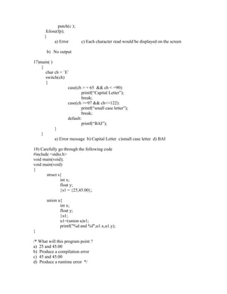 putch(c );
       fclose(fp);
      }
            a) Error       c) Each character read would be displayed on the screen

       b) No output

17)main( )
    {
      char ch = `E`
      switch(ch)
      {
                   case(ch > = 65 && ch < =90):
                           printf(“Capital Letter”);
                           break;
                   case(ch >=97 && ch<=122):
                           printf(“small case letter”);
                           break;
                   default:
                           printf(“BAI”);
           }
    }
           a) Error message b) Capital Letter c)small case letter d) BAI

18) Carefully go through the following code
#include <stdio.h>
void main(void);
void main(void)
{
       struct s{
               int x;
               float y;
               }s1 = {25,45.00};

       union u{
              int x;
              float y;
              }u1;
              u1=(union u)s1;
              printf("%d and %f",u1.x,u1.y);
}

/* What will this program point ?
a) 25 and 45.00
b) Produce a compilation error
c) 45 and 45.00
d) Produce a runtime error */
 