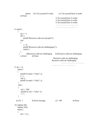 a)error    b) C for yourself it works       c) C for yourself how it works
        d) None
                                                     C for yourself how it works
                                                     C for yourself how it works
                                                     C for yourself how it works
                                                      …….. ………. …….. …….
                                                     ……… ……… ………. …
8. main( )
    {
         int i = 1;
         if(!i )
              printf(“Recursive calls are real pain!”);
         else
         {
              i = 0;
              printf(“Recursive calls are challengingn”);
              main( );
         }
       }          a)Recursive calls are challenging     b) Recursive calls are challenging
         c) Error         d) None
                                                      Recursive calls are challenging
                                                    Recursive calls are challenging .
                                                               ……… ……….. …………..
                                                    ……… ………. ……………
9. int i = 0;
    main( )
    {
         printf(“in main i =%dn”, i);
         i ++;
         val( );
         printf(“in main i =%dn”, i);
     }
     val( )
     {
          int i = 100;
          printf(“in val i = %dn”, i);
          i ++;
     }

  a) 101 1             b) Error message              c)1 100               d) None

10. #define NO
    #define YES
    main( )
    {
       int i = 5, j;
 