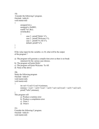 19)
 Consider the following C program.
#include <stdio.h>
void main(void)
{
       unsigned int c;
       unsigned x=0x0003;
       scanf("%u",&c);
       switch(c&x)
       {
               case 3 : printf("Hello! t");
               case 2 : printf("Welcome t");
               case 1 : printf("To All t");
               default: printf("n");
}
}

If the value input for the variable c is 10, what will be the output
of the program ?

a) The program will generate a compile time error as there is no break
       statement for the various case choices.
b) The program will print Hello!
c) The program will print Welcome To All
d) None of the above

20)
Study the following program
#include <stdio.h>
void main(void);
void main(void)
{
       int var1=5,var2=5,var3=6,minmax;
       minmax = (var1 > var2) ? (var1 > var3) ? var1:var3:(var2 > var3) ? var2:var3;
       printf("%dn",minmax);
}
This program will
       a) Produce a runtime error
       b) Produce a compilation error
       c) Print 5
       d) Print 6

21)
Consider the following C program.
#include <stdio.h>
void main(void)
 