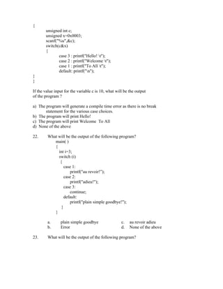 {
       unsigned int c;
       unsigned x=0x0003;
       scanf("%u",&c);
       switch(c&x)
       {
              case 3 : printf("Hello! t");
              case 2 : printf("Welcome t");
              case 1 : printf("To All t");
              default: printf("n");
}
}

If the value input for the variable c is 10, what will be the output
of the program ?

a) The program will generate a compile time error as there is no break
       statement for the various case choices.
b) The program will print Hello!
c) The program will print Welcome To All
d) None of the above

22.     What will be the output of the following program?
           main( )
           {
             int i=3;
             switch (i)
              {
                 case 1:
                     printf("au revoir!”);
                 case 2:
                     printf("adieu!");
                 case 3:
                     continue;
                 default:
                     printf("plain simple goodbye!");
               }
           }

        a.      plain simple goodbye                 c.   au revoir adieu
        b.      Error                                d.   None of the above

23.     What will be the output of the following program?
 