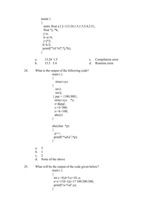 main( )
           {
              static float a [ ]={13.24,1.5,1.5,5.4,3.5};
              float *j, *k;
              j=a;
              k=a+4;
              j=j*2;
             k=k/2;
             printf("%f %f",*j,*k);
           }

      a.      13.24 1.5                            c.       Compilation error
      b.      15.5 5.4                             d.       Runtime error

24.   What is the output of the following code?
                   main ( )
                   {
                      struct xyz
                   {
                      int I;
                      int k;
                    } pqr = {100,300};
                     struct xyz *z;
                     z=&pqr;
                     z->I=300;
                     z->k=100;
                     abc(z)
                   }

                    abc(char *p)
                    {
                       p++;
                      printf(“%dn”,*p);
                    }

      a.   5
      b.   1
      c.   2
      d.   None of the above

25.   What will be the output of the code given below?
                  main ( )
                  {
                    int c =0,d=5,e=10, a;
                    a=c>1?d>1||e>1? 100:200:300;
                    printf(“a=%d”,a);
                  }
 