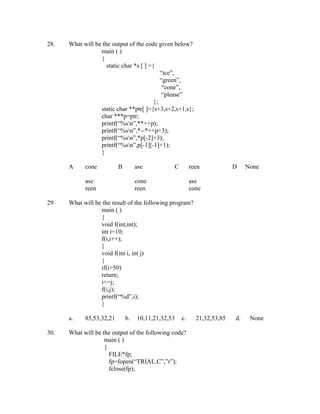 28.   What will be the output of the code given below?
                  main ( )
                  {
                     static char *s [ ] ={
                                             “ice”,
                                             “green”,
                                              “cone”,
                                              “please”
                                          };
                  static char **ptr[ ]={s+3,s+2,s+1,s};
                  char ***p=ptr;
                  printf(“%sn”,**++p);
                  printf(“%sn”,*--*++p+3);
                  printf(“%sn”,*p[-2]+3);
                  printf(“%sn”,p[-1][-1]+1);
                  }

      A     cone          B        ase           C        reen            D    None

            ase                    cone                   ase
            reen                   reen                   cone

29    What will be the result of the following program?
                  main ( )
                  {
                  void f(int,int);
                  int i=10;
                  f(i,i++);
                  }
                  void f(int i, int j)
                  {
                  if(i>50)
                  return;
                  i+=j;
                  f(i,j);
                  printf(“%d”,i);
                  }

      a.    85,53,32,21       b.   10,11,21,32,53    c.     21,32,53,85   d.    None

30.   What will be the output of the following code?
                    main ( )
                    {
                      FILE*fp;
                      fp=fopen(“TRIAL.C”,”r”);
                      fclose(fp);
 