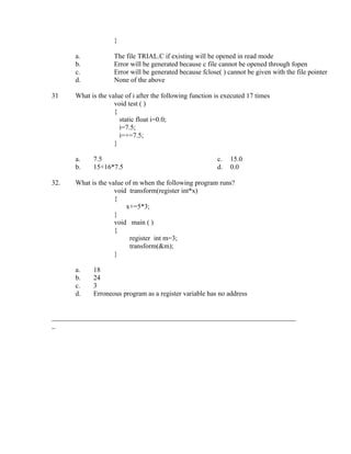 }

      a.            The file TRIAL.C if existing will be opened in read mode
      b.            Error will be generated because c file cannot be opened through fopen
      c.            Error will be generated because fclose( ) cannot be given with the file pointer
      d.            None of the above

31    What is the value of i after the following function is executed 17 times
                    void test ( )
                    {
                      static float i=0.0;
                      i=7.5;
                      i=+=7.5;
                    }

      a.    7.5                                           c.   15.0
      b.    15+16*7.5                                     d.   0.0

32.   What is the value of m when the following program runs?
                    void transform(register int*x)
                    {
                        x+=5*3;
                    }
                    void main ( )
                    {
                         register int m=3;
                         transform(&m);
                    }

      a.    18
      b.    24
      c.    3
      d.    Erroneous program as a register variable has no address


_______________________________________________________________________
_
 