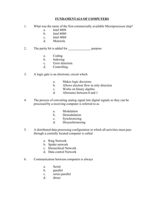 FUNDAMENTALS OF COMPUTERS

1.   What was the name of the first commercially available Microprocessor chip?
           a.      Intel 8008
           b.      Intel 8080
           c.      Intel 4004
           d.      Motorola

2.   The parity bit is added for ______________ purpose

            a.      Coding
            b.      Indexing
            c.      Error detection
            d.      Controlling

3.   A logic gate is an electronic circuit which

                    a.      Makes logic decisions
                    b.      Allows electron flow in only direction
                    c.      Works on binary algebra
                    d.      Alternates between 0 and 1

4.   The process of converting analog signal into digital signals so they can be
     processed by a receiving computer is referred to as

                    a.      Modulation
                    b.      Demodulation
                    c.      Synchronizing
                    d.      Desynchronozing

5.   A distributed data processing configuration in which all activities must pass
     through a centrally located computer is called

            a.   Ring Network
            b.   Spider network
            c.   Hierarchical Network
            d.   Data control Network

6.   Communication between computers is always

            a.      Serial
            b.      parallel
            c.      series parallel
            d.      direct
 
