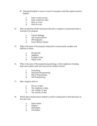 B. Structured English is easier to convert to program code than regular narrative
         English.

             a.      both A and b are true
             b.      both A and B are false
             c.      Only A is true
             d.      Only B is true

14.   Who invented the GOTO instruction that tells a computer to jump backwards or
      forwards in its program

             a.      Charles Babbage
             b.      Ada Augusta Byron
             c.      JM Jackguard
             d.      Grace Murray Hooper

15.   What is the name of the program coding that is unnecessarily complex and
      difficult to follow

             a.      Pseudocode
             b.      Spaghetti
             c.      Complex Code
             d.      Object Code

16.   What is the name of the programming technique, which emphasizes breaking
      large and complex tasks into successively smaller sections?

             a.      Scrambling
             b.      Structured Programming
             c.      Micro Programming
             d.      Sub Programming

17.   Data integrity refers to

             a.      Privacy of data
             b.      The simplicity of data
             c.      The validity of data
             d.      The security of data

18.   Which data communication method is used for sending data in both directions at
      the same time.

             a.      Super duplex
             b.      Simplex
             c.      Half duplex
             d.      Full duplex
 