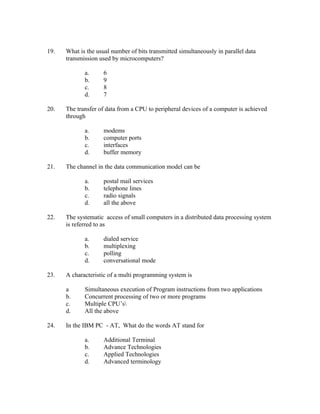 19.   What is the usual number of bits transmitted simultaneously in parallel data
      transmission used by microcomputers?

             a.      6
             b.      9
             c.      8
             d.      7

20.   The transfer of data from a CPU to peripheral devices of a computer is achieved
      through

             a.      modems
             b.      computer ports
             c.      interfaces
             d.      buffer memory

21.   The channel in the data communication model can be

             a.      postal mail services
             b.      telephone lines
             c.      radio signals
             d.      all the above

22.   The systematic access of small computers in a distributed data processing system
      is referred to as

             a.      dialed service
             b.      multiplexing
             c.      polling
             d.      conversational mode

23.   A characteristic of a multi programming system is

      a      Simultaneous execution of Program instructions from two applications
      b.     Concurrent processing of two or more programs
      c.     Multiple CPU’s
      d.     All the above

24.   In the IBM PC - AT, What do the words AT stand for

             a.      Additional Terminal
             b.      Advance Technologies
             c.      Applied Technologies
             d.      Advanced terminology
 