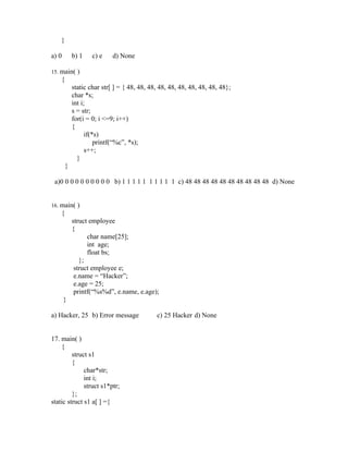 }

a) 0        b) 1    c) e    d) None

15. main( )
    {
            static char str[ ] = { 48, 48, 48, 48, 48, 48, 48, 48, 48, 48};
            char *s;
            int i;
            s = str;
            for(i = 0; i <=9; i++)
            {
                  if(*s)
                      printf(“%c”, *s);
                  s++;
              }
        }

 a)0 0 0 0 0 0 0 0 0 0 b) 1 1 1 1 1 1 1 1 1 1 c) 48 48 48 48 48 48 48 48 48 48 d) None


16. main( )
    {
            struct employee
            {
                  char name[25];
                  int age;
                  float bs;
               };
             struct employee e;
             e.name = “Hacker”;
             e.age = 25;
             printf(“%s%d”, e.name, e.age);
       }

a) Hacker, 25 b) Error message               c) 25 Hacker d) None


17. main( )
    {
         struct s1
         {
              char*str;
              int i;
              struct s1*ptr;
         };
static struct s1 a[ ] ={
 