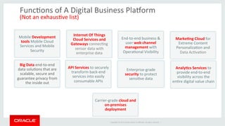 Copyright	
  ©	
  2014	
  Oracle	
  and/or	
  its	
  aﬃliates.	
  All	
  rights	
  reserved.	
  	
  |	
  
FuncOons	
  of	
  A	
  Digital	
  Business	
  Plamorm	
  	
  
(Not	
  an	
  exhausOve	
  list)	
  
MarkeJng	
  Cloud	
  for	
  
Extreme	
  Content	
  
PersonalizaOon	
  and	
  
Data	
  AcOvaOon	
  	
  
Mobile	
  Development	
  
tools	
  Mobile	
  Cloud	
  
Services	
  and	
  Mobile	
  
Security	
  
Internet	
  Of	
  Things	
  
Cloud	
  Services	
  and	
  
Gateways	
  connecOng	
  
sensor	
  data	
  with	
  
enterprise	
  data	
  
API	
  Services	
  to	
  securely	
  
transform	
  back-­‐end	
  
services	
  into	
  easily	
  
consumable	
  APIs	
  
End-­‐to-­‐end	
  business	
  &	
  
user	
  web	
  channel	
  
management	
  with	
  
OperaOonal	
  Visibility	
  	
  
Carrier-­‐grade	
  cloud	
  and	
  
on-­‐premises	
  
deployment	
  
Enterprise-­‐grade	
  
security	
  to	
  protect	
  
sensiOve	
  data	
  
AnalyJcs	
  Services	
  to	
  
provide	
  end-­‐to-­‐end	
  
visibility	
  across	
  the	
  
enOre	
  digital	
  value	
  chain	
  
Big	
  Data	
  end-­‐to-­‐end	
  
data	
  soluOons	
  that	
  are	
  
scalable,	
  secure	
  and	
  
guarantee	
  privacy	
  from	
  
the	
  inside	
  out	
  
 