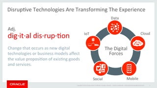 Copyright	
  ©	
  2014	
  Oracle	
  and/or	
  its	
  aﬃliates.	
  All	
  rights	
  reserved.	
  	
  |	
   Oracle	
  ConﬁdenOal	
  –	
  Internal/Restricted/Highly	
  Restricted	
   4	
  
IoT	
   Cloud	
  
Mobile	
  Social	
  
Data	
  
The	
  Digital	
  
Forces	
  
DisrupOve	
  Technologies	
  Are	
  Transforming	
  The	
  Experience	
  
	
  
Adj.	
  
dig·∙it·∙al	
  dis·∙rup·∙Oon	
  
	
  
Change	
  that	
  occurs	
  as	
  new	
  digital	
  
technologies	
  or	
  business	
  models	
  aﬀect	
  
the	
  value	
  proposiOon	
  of	
  exisOng	
  goods	
  
and	
  services.	
  
	
  
 