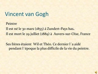Vincent van Gogh
Peintre
Il est né le 30 mars (1853) á Zundert-Pays bas.
Il est mort le 29 julliet (1889) à Auvers-sur-Oise, France
Ses frères étaient Wil et Théo. Ce dernier l´a aidé
pendant l´époque la plus difficile de la vie du peintre.

 