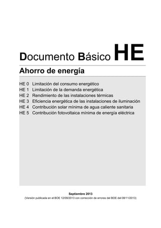 Septiembre 2013
(Versión publicada en el BOE 12/09/2013 con corrección de errores del BOE del 08/11/2013)
Documento Básico HE
Ahorro de energía
HE 0 Limitación del consumo energético
HE 1 Limitación de la demanda energética
HE 2 Rendimiento de las instalaciones térmicas
HE 3 Eficiencia energética de las instalaciones de iluminación
HE 4 Contribución solar mínima de agua caliente sanitaria
HE 5 Contribución fotovoltaica mínima de energía eléctrica
 