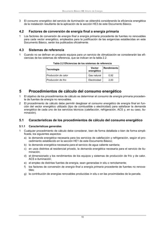 Documento Básico HE Ahorro de Energía
10
3 El consumo energético del servicio de iluminación se obtendrá considerando la eficiencia energética
de la instalación resultante de la aplicación de la sección HE3 de este Documento Básico.
4.2 Factores de conversión de energía final a energía primaria
1 Los factores de conversión de energía final a energía primaria procedente de fuentes no renovables
para cada vector energético, empleados para la justificación de las exigencias establecidas en este
Documento Básico, serán los publicados oficialmente.
4.3 Sistemas de referencia
1 Cuando no se definan en proyecto equipos para un servicio de climatización se considerarán las efi-
ciencias de los sistemas de referencia, que se indican en la tabla 2.2.
Tabla 2.2 Eficiencias de los sistemas de referencia
Tecnología
Vector
energético
Rendimiento
Producción de calor Gas natural 0,92
Producción de frío Electricidad 2,00
5 Procedimientos de cálculo del consumo energético
1 El objetivo de los procedimientos de cálculo es determinar el consumo de energía primaria proceden-
te de fuentes de energía no renovables.
2 El procedimiento de cálculo debe permitir desglosar el consumo energético de energía final en fun-
ción del vector energético utilizado (tipo de combustible o electricidad) para satisfacer la demanda
energética de cada uno de los servicios técnicos (calefacción, refrigeración, ACS y, en su caso, ilu-
minación).
5.1 Características de los procedimientos de cálculo del consumo energético
5.1.1 Características generales
1 Cualquier procedimiento de cálculo debe considerar, bien de forma detallada o bien de forma simpli-
ficada, los siguientes aspectos:
a) la demanda energética necesaria para los servicios de calefacción y refrigeración, según el pro-
cedimiento establecido en la sección HE1 de este Documento Básico;
b) la demanda energética necesaria para el servicio de agua caliente sanitaria;
c) en usos distintos al residencial privado, la demanda energética necesaria para el servicio de ilu-
minación;
d) el dimensionado y los rendimientos de los equipos y sistemas de producción de frío y de calor,
ACS e iluminación;
e) el empleo de distintas fuentes de energía, sean generadas in situ o remotamente;
f) los factores de conversión de energía final a energía primaria procedente de fuentes no renova-
bles;
g) la contribución de energías renovables producidas in situ o en las proximidades de la parcela.
 