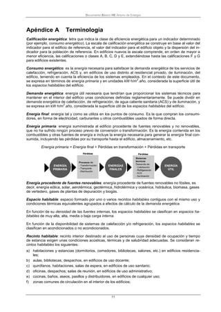 Documento Básico HE Ahorro de Energía
11
Apéndice A Terminología
Calificación energética: letra que indica la clase de eficiencia energética para un indicador determinado
(por ejemplo, consumo energético). La escala de calificación energética se construye en base al valor del
indicador para el edificio de referencia, el valor del indicador para el edificio objeto y la dispersión del in-
dicador para la población de referencia. En edificios nuevos la escala comprende, en orden de mayor a
menor eficiencia, las calificaciones o clases A, B, C, D y E, extendiéndose hasta las calificaciones F y G
para edificios existentes.
Consumo energético: es la energía necesaria para satisfacer la demanda energética de los servicios de
calefacción, refrigeración, ACS y, en edificios de uso distinto al residencial privado, de iluminación, del
edificio, teniendo en cuenta la eficiencia de los sistemas empleados. En el contexto de este documento,
se expresa en términos de energía primaria y en unidades kW·h/m
2
.año, considerada la superficie útil de
los espacios habitables del edificio.
Demanda energética: energía útil necesaria que tendrían que proporcionar los sistemas técnicos para
mantener en el interior del edificio unas condiciones definidas reglamentariamente. Se puede dividir en
demanda energética de calefacción, de refrigeración, de agua caliente sanitaria (ACS) y de iluminación, y
se expresa en kW·h/m
2
.año, considerada la superficie útil de los espacios habitables del edificio.
Energía final: energía tal y como se utiliza en los puntos de consumo. Es la que compran los consumi-
dores, en forma de electricidad, carburantes u otros combustibles usados de forma directa.
Energía primaria: energía suministrada al edificio procedente de fuentes renovables y no renovables,
que no ha sufrido ningún proceso previo de conversión o transformación. Es la energía contenida en los
combustibles y otras fuentes de energía e incluye la energía necesaria para generar la energía final con-
sumida, incluyendo las pérdidas por su transporte hasta el edificio, almacenamiento, etc.
Energía primaria = Energía final + Pérdidas en transformación + Pérdidas en transporte
Energía procedente de fuentes renovables: energía procedente de fuentes renovables no fósiles, es
decir, energía eólica, solar, aerotérmica, geotérmica, hidrotérmica y oceánica, hidráulica, biomasa, gases
de vertedero, gases de plantas de depuración y biogás.
Espacio habitable: espacio formado por uno o varios recintos habitables contiguos con el mismo uso y
condiciones térmicas equivalentes agrupados a efectos de cálculo de la demanda energética.
En función de su densidad de las fuentes internas, los espacios habitables se clasifican en espacios ha-
bitables de muy alta, alta, media o baja carga interna.
En función de la disponibilidad de sistemas de calefacción y/o refrigeración, los espacios habitables se
clasifican en acondicionados o no acondicionados.
Recinto habitable: recinto interior destinado al uso de personas cuya densidad de ocupación y tiempo
de estancia exigen unas condiciones acústicas, térmicas y de salubridad adecuadas. Se consideran re-
cintos habitables los siguientes:
a) habitaciones y estancias (dormitorios, comedores, bibliotecas, salones, etc.) en edificios residencia-
les;
b) aulas, bibliotecas, despachos, en edificios de uso docente;
c) quirófanos, habitaciones, salas de espera, en edificios de uso sanitario;
d) oficinas, despachos; salas de reunión, en edificios de uso administrativo;
e) cocinas, baños, aseos, pasillos y distribuidores, en edificios de cualquier uso;
f) zonas comunes de circulación en el interior de los edificios;
 