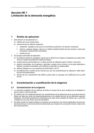 Documento Básico HE Ahorro de Energía
13
Sección HE 1
Limitación de la demanda energética
1 Ámbito de aplicación
1 Esta Sección es de aplicación en:
a) edificios de nueva construcción;
b) intervenciones en edificios existentes:
• ampliación: aquellas en las que se incrementa la superficie o el volumen construido;
• reforma: cualquier trabajo u obra en un edificio existente distinto del que se lleve a cabo para
el exclusivo mantenimiento del edificio;
• cambio de uso.
2 Se excluyen del ámbito de aplicación:
a) los edificios históricos protegidos cuando así lo determine el órgano competente que deba dicta-
minar en materia de protección histórico-artística;
b) construcciones provisionales con un plazo previsto de utilización igual o inferior a dos años;
c) edificios industriales, de la defensa y agrícolas o partes de los mismos, en la parte destinada a
talleres y procesos industriales, de la defensa y agrícolas no residenciales;
d) edificios aislados con una superficie útil total inferior a 50 m
2
;
e) las edificaciones o partes de las mismas que, por sus características de utilización, estén abier-
tas de forma permanente;
f) cambio del uso característico del edificio cuando este no suponga una modificación de su perfil
de uso.
2 Caracterización y cuantificación de la exigencia
2.1 Caracterización de la exigencia
1 La demanda energética de los edificios se limita en función de la zona climática de la localidad en
que se ubican y del uso previsto.
2 En edificios de uso residencial privado, las características de los elementos de la envolvente térmica
deben ser tales que eviten las descompensaciones en la calidad térmica de los diferentes espacios
habitables. Se limitará igualmente la transferencia de calor entre unidades de distinto uso, y entre las
unidades de uso y las zonas comunes del edificio.
3 Se deben limitar los riesgos debidos a procesos que produzcan una merma significativa de las pres-
taciones térmicas o de la vida útil de los elementos que componen la envolvente térmica, tales como
las condensaciones.
 