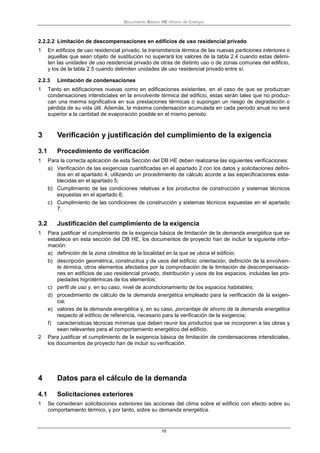 Documento Básico HE Ahorro de Energía
16
2.2.2.2 Limitación de descompensaciones en edificios de uso residencial privado
1 En edificios de uso residencial privado, la transmitancia térmica de las nuevas particiones interiores o
aquellas que sean objeto de sustitución no superará los valores de la tabla 2.4 cuando estas delimi-
ten las unidades de uso residencial privado de otras de distinto uso o de zonas comunes del edificio,
y los de la tabla 2.5 cuando delimiten unidades de uso residencial privado entre sí.
2.2.3 Limitación de condensaciones
1 Tanto en edificaciones nuevas como en edificaciones existentes, en el caso de que se produzcan
condensaciones intersticiales en la envolvente térmica del edificio, estas serán tales que no produz-
can una merma significativa en sus prestaciones térmicas o supongan un riesgo de degradación o
pérdida de su vida útil. Además, la máxima condensación acumulada en cada periodo anual no será
superior a la cantidad de evaporación posible en el mismo periodo.
3 Verificación y justificación del cumplimiento de la exigencia
3.1 Procedimiento de verificación
1 Para la correcta aplicación de esta Sección del DB HE deben realizarse las siguientes verificaciones:
a) Verificación de las exigencias cuantificadas en el apartado 2 con los datos y solicitaciones defini-
dos en el apartado 4, utilizando un procedimiento de cálculo acorde a las especificaciones esta-
blecidas en el apartado 5;
b) Cumplimiento de las condiciones relativas a los productos de construcción y sistemas técnicos
expuestas en el apartado 6;
c) Cumplimiento de las condiciones de construcción y sistemas técnicos expuestas en el apartado
7.
3.2 Justificación del cumplimiento de la exigencia
1 Para justificar el cumplimiento de la exigencia básica de limitación de la demanda energética que se
establece en esta sección del DB HE, los documentos de proyecto han de incluir la siguiente infor-
mación:
a) definición de la zona climática de la localidad en la que se ubica el edificio;
b) descripción geométrica, constructiva y de usos del edificio: orientación, definición de la envolven-
te térmica, otros elementos afectados por la comprobación de la limitación de descompensacio-
nes en edificios de uso residencial privado, distribución y usos de los espacios, incluidas las pro-
piedades higrotérmicas de los elementos;
c) perfil de uso y, en su caso, nivel de acondicionamiento de los espacios habitables;
d) procedimiento de cálculo de la demanda energética empleado para la verificación de la exigen-
cia;
e) valores de la demanda energética y, en su caso, porcentaje de ahorro de la demanda energética
respecto al edificio de referencia, necesario para la verificación de la exigencia;
f) características técnicas mínimas que deben reunir los productos que se incorporen a las obras y
sean relevantes para el comportamiento energético del edificio.
2 Para justificar el cumplimiento de la exigencia básica de limitación de condensaciones intersticiales,
los documentos de proyecto han de incluir su verificación.
4 Datos para el cálculo de la demanda
4.1 Solicitaciones exteriores
1 Se consideran solicitaciones exteriores las acciones del clima sobre el edificio con efecto sobre su
comportamiento térmico, y por tanto, sobre su demanda energética.
 