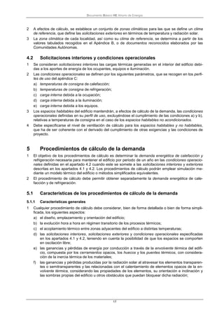 Documento Básico HE Ahorro de Energía
17
2 A efectos de cálculo, se establece un conjunto de zonas climáticas para las que se define un clima
de referencia, que define las solicitaciones exteriores en términos de temperatura y radiación solar.
3 La zona climática de cada localidad, así como su clima de referencia, se determina a partir de los
valores tabulados recogidos en el Apéndice B, o de documentos reconocidos elaborados por las
Comunidades Autónomas.
4.2 Solicitaciones interiores y condiciones operacionales
1 Se consideran solicitaciones interiores las cargas térmicas generadas en el interior del edificio debi-
das a los aportes de energía de los ocupantes, equipos e iluminación.
2 Las condiciones operacionales se definen por los siguientes parámetros, que se recogen en los perfi-
les de uso del apéndice C:
a) temperaturas de consigna de calefacción;
b) temperaturas de consigna de refrigeración;
c) carga interna debida a la ocupación;
d) carga interna debida a la iluminación;
e) carga interna debida a los equipos.
3 Los espacios habitables del edificio mantendrán, a efectos de cálculo de la demanda, las condiciones
operacionales definidas en su perfil de uso, excluyéndose el cumplimiento de las condiciones a) y b),
relativas a temperaturas de consigna en el caso de los espacios habitables no acondicionados.
4 Debe especificarse el nivel de ventilación de cálculo para los espacios habitables y no habitables,
que ha de ser coherente con el derivado del cumplimiento de otras exigencias y las condiciones de
proyecto.
5 Procedimientos de cálculo de la demanda
1 El objetivo de los procedimientos de cálculo es determinar la demanda energética de calefacción y
refrigeración necesaria para mantener el edificio por periodo de un año en las condiciones operacio-
nales definidas en el apartado 4.2 cuando este se somete a las solicitaciones interiores y exteriores
descritas en los apartados 4.1 y 4.2. Los procedimientos de cálculo podrán emplear simulación me-
diante un modelo térmico del edificio o métodos simplificados equivalentes.
2 El procedimiento de cálculo debe permitir obtener separadamente la demanda energética de cale-
facción y de refrigeración.
5.1 Características de los procedimientos de cálculo de la demanda
5.1.1 Características generales
1 Cualquier procedimiento de cálculo debe considerar, bien de forma detallada o bien de forma simpli-
ficada, los siguientes aspectos:
a) el diseño, emplazamiento y orientación del edificio;
b) la evolución hora a hora en régimen transitorio de los procesos térmicos;
c) el acoplamiento térmico entre zonas adyacentes del edificio a distintas temperaturas;
d) las solicitaciones interiores, solicitaciones exteriores y condiciones operacionales especificadas
en los apartados 4.1 y 4.2, teniendo en cuenta la posibilidad de que los espacios se comporten
en oscilación libre;
e) las ganancias y pérdidas de energía por conducción a través de la envolvente térmica del edifi-
cio, compuesta por los cerramientos opacos, los huecos y los puentes térmicos, con considera-
ción de la inercia térmica de los materiales;
f) las ganancias y pérdidas producidas por la radiación solar al atravesar los elementos transparen-
tes o semitransparentes y las relacionadas con el calentamiento de elementos opacos de la en-
volvente térmica, considerando las propiedades de los elementos, su orientación e inclinación y
las sombras propias del edificio u otros obstáculos que puedan bloquear dicha radiación;
 