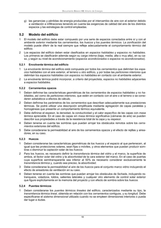 Documento Básico HE Ahorro de Energía
18
g) las ganancias y pérdidas de energía producidas por el intercambio de aire con el exterior debido
a ventilación e infiltraciones teniendo en cuenta las exigencias de calidad del aire de los distintos
espacios y las estrategias de control empleadas.
5.2 Modelo del edificio
1 El modelo del edificio debe estar compuesto por una serie de espacios conectados entre sí y con el
ambiente exterior mediante los cerramientos, los huecos y los puentes térmicos. La zonificación del
modelo puede diferir de la real siempre que refleje adecuadamente el comportamiento térmico del
edificio.
2 Los espacios del edificio deben estar clasificados en espacios habitables y espacios no habitables.
Los primeros se clasificarán además según su carga interna (baja, media, alta o muy alta), en su ca-
so, y según su nivel de acondicionamiento (espacios acondicionados o espacios no acondicionados).
5.2.1 Envolvente térmica del edificio
1 La envolvente térmica del edificio está compuesta por todos los cerramientos que delimitan los espa-
cios habitables con el aire exterior, el terreno u otro edificio, y por todas las particiones interiores que
delimitan los espacios habitables con espacios no habitables en contacto con el ambiente exterior.
2 La envolvente térmica podrá incorporar, a criterio del proyectista, espacios no habitables adyacentes
a espacios habitables.
5.2.2 Cerramientos opacos
1 Deben definirse las características geométricas de los cerramientos de espacios habitables y no ha-
bitables, así como de particiones interiores, que estén en contacto con el aire o el terreno o se consi-
deren adiabáticos a efectos de cálculo.
2 Deben definirse los parámetros de los cerramientos que describan adecuadamente sus prestaciones
térmicas. Se podrá utilizar una descripción simplificada mediante agregación de capas paralelas y
homogéneas que presente un comportamiento térmico equivalente.
3 Debe definirse el espesor, la densidad, la conductividad y el calor específico de las capas con masa
térmica apreciable. En el caso de capas sin masa térmica significativa (cámaras de aire) se pueden
describir sus propiedades a través de la resistencia total de la capa y su espesor.
4 Deben tenerse en cuenta las sombras que puedan arrojar los obstáculos remotos sobre los cerra-
mientos exteriores del edificio.
5 Debe considerarse la permeabilidad al aire de los cerramientos opacos y el efecto de rejillas y airea-
dores, en su caso.
5.2.3 Huecos
1 Deben considerarse las características geométricas de los huecos y el espacio al que pertenecen, al
igual que las protecciones solares, sean fijas o móviles, y otros elementos que puedan producir som-
bras o disminuir la captación solar de los huecos.
2 Para los huecos, es necesario definir la transmitancia térmica del vidrio y el marco, la superficie de
ambos, el factor solar del vidrio y la absortividad de la cara exterior del marco. En el caso de puertas
cuya superficie semitransparente sea inferior al 50% es necesario considerar exclusivamente la
transmitancia térmica y, cuando sea preciso, la absortividad.
3 Debe considerarse la permeabilidad al aire de los huecos para el conjunto marco vidrio incluyendo el
efecto de aireadores de ventilación en su caso.
4 Deben tenerse en cuenta las sombras que puedan arrojar los obstáculos de fachada, incluyendo re-
tranqueos, voladizos, toldos, salientes laterales y cualquier otro elemento de control solar exterior
que figure explícitamente en la memoria del proyecto y con efecto de sombra sobre los huecos.
5.2.4 Puentes térmicos
1 Deben considerarse los puentes térmicos lineales del edificio, caracterizados mediante su tipo, la
transmitancia térmica lineal, obtenida en relación con los cerramientos contiguos, y su longitud. Debe
especificarse el sistema dimensional utilizado cuando no se empleen dimensiones interiores o pueda
dar lugar a dudas.
 