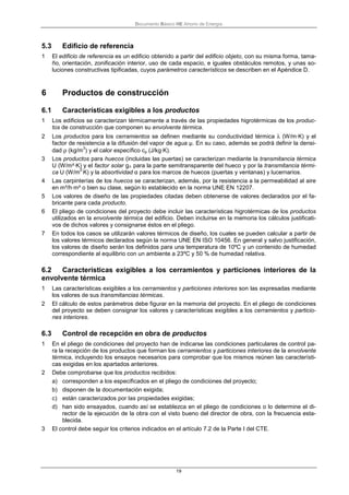 Documento Básico HE Ahorro de Energía
19
5.3 Edificio de referencia
1 El edificio de referencia es un edificio obtenido a partir del edificio objeto, con su misma forma, tama-
ño, orientación, zonificación interior, uso de cada espacio, e iguales obstáculos remotos, y unas so-
luciones constructivas tipificadas, cuyos parámetros característicos se describen en el Apéndice D.
6 Productos de construcción
6.1 Características exigibles a los productos
1 Los edificios se caracterizan térmicamente a través de las propiedades higrotérmicas de los produc-
tos de construcción que componen su envolvente térmica.
2 Los productos para los cerramientos se definen mediante su conductividad térmica λ (W/m·K) y el
factor de resistencia a la difusión del vapor de agua µ. En su caso, además se podrá definir la densi-
dad ρ (kg/m
3
) y el calor específico cp (J/kg·K).
3 Los productos para huecos (incluidas las puertas) se caracterizan mediante la transmitancia térmica
U (W/m²·K) y el factor solar g┴ para la parte semitransparente del hueco y por la transmitancia térmi-
ca U (W/m
2·
K) y la absortividad α para los marcos de huecos (puertas y ventanas) y lucernarios.
4 Las carpinterías de los huecos se caracterizan, además, por la resistencia a la permeabilidad al aire
en m³/h·m² o bien su clase, según lo establecido en la norma UNE EN 12207.
5 Los valores de diseño de las propiedades citadas deben obtenerse de valores declarados por el fa-
bricante para cada producto.
6 El pliego de condiciones del proyecto debe incluir las características higrotérmicas de los productos
utilizados en la envolvente térmica del edificio. Deben incluirse en la memoria los cálculos justificati-
vos de dichos valores y consignarse éstos en el pliego.
7 En todos los casos se utilizarán valores térmicos de diseño, los cuales se pueden calcular a partir de
los valores térmicos declarados según la norma UNE EN ISO 10456. En general y salvo justificación,
los valores de diseño serán los definidos para una temperatura de 10ºC y un contenido de humedad
correspondiente al equilibrio con un ambiente a 23ºC y 50 % de humedad relativa.
6.2 Características exigibles a los cerramientos y particiones interiores de la
envolvente térmica
1 Las características exigibles a los cerramientos y particiones interiores son las expresadas mediante
los valores de sus transmitancias térmicas.
2 El cálculo de estos parámetros debe figurar en la memoria del proyecto. En el pliego de condiciones
del proyecto se deben consignar los valores y características exigibles a los cerramientos y particio-
nes interiores.
6.3 Control de recepción en obra de productos
1 En el pliego de condiciones del proyecto han de indicarse las condiciones particulares de control pa-
ra la recepción de los productos que forman los cerramientos y particiones interiores de la envolvente
térmica, incluyendo los ensayos necesarios para comprobar que los mismos reúnen las característi-
cas exigidas en los apartados anteriores.
2 Debe comprobarse que los productos recibidos:
a) corresponden a los especificados en el pliego de condiciones del proyecto;
b) disponen de la documentación exigida;
c) están caracterizados por las propiedades exigidas;
d) han sido ensayados, cuando así se establezca en el pliego de condiciones o lo determine el di-
rector de la ejecución de la obra con el visto bueno del director de obra, con la frecuencia esta-
blecida.
3 El control debe seguir los criterios indicados en el artículo 7.2 de la Parte I del CTE.
 