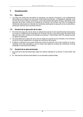 Documento Básico HE Ahorro de Energía
20
7 Construcción
7.1 Ejecución
1 Las obras de construcción del edificio se ejecutarán con sujeción al proyecto y sus modificaciones
autorizadas por el director de obra previa conformidad del promotor, a la legislación aplicable, a las
normas de la buena práctica constructiva y a las instrucciones del director de obra y del director de la
ejecución de la obra, conforme a lo indicado en el artículo 7 de la Parte I del CTE. En el pliego de
condiciones del proyecto se indicarán las condiciones particulares de ejecución de los cerramientos y
particiones interiores de la envolvente térmica.
7.2 Control de la ejecución de la obra
1 El control de la ejecución de las obras se realizará de acuerdo con las especificaciones del proyecto,
sus anexos y modificaciones autorizados por el director de obra y las instrucciones del director de la
ejecución de la obra, conforme a lo indicado en el artículo 7.3 de la Parte I del CTE y demás normati-
va vigente de aplicación.
2 Se comprobará que la ejecución de la obra se realiza de acuerdo con los controles y con la frecuen-
cia de los mismos establecida en el pliego de condiciones del proyecto.
3 Cualquier modificación que pueda introducirse durante la ejecución de la obra quedará en la docu-
mentación de la obra ejecutada sin que en ningún caso dejen de cumplirse las condiciones mínimas
señaladas en este Documento Básico.
7.3 Control de la obra terminada
1 El control de la obra terminada debe seguir los criterios indicados en el artículo 7.4 de la Parte I del
CTE.
2 En esta Sección del Documento Básico no se prescriben pruebas finales.
 