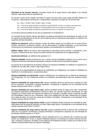Documento Básico HE Ahorro de Energía
22
Densidad de las fuentes internas: promedio horario de la carga térmica total debida a las fuentes
internas, repercutida sobre la superficie útil.
Se calcula a partir de las cargas nominales en cada hora para cada carga (carga sensible debida a la
ocupación, carga debida a iluminación y carga debida a equipos) a lo largo de una semana tipo:
CFI = ΣCoc / (7·24) + ΣCil / (7·24) + ΣCeq / (7·24)
ΣCoc = suma de las cargas sensibles nominales por ocupación [W/m²], por hora y a lo largo de una semana tipo
ΣCil = suma de las cargas nominales por iluminación [W/m²], por hora y a lo largo de una semana tipo
ΣCeq = suma de las cargas nominales de equipos [W/m²], por hora y a lo largo de una semana tipo
Los horarios para los perfiles de uso tipo se especifican en el apéndice C.
La densidad de las fuentes internas del edificio se obtiene promediando las densidades de cada uno de
los espacios ponderadas por la fracción de la superficie útil que representa cada espacio en relación a la
superficie útil total del edificio.
Edificio de referencia: edificio obtenido a partir del edificio objeto que se define con su misma forma,
tamaño, orientación, zonificación interior, uso de cada espacio, e iguales obstáculos, y unas soluciones
constructivas con parámetros característicos iguales a los establecidos en el Apéndice D.
Edificio objeto: edificio tal cual ha sido proyectado en geometría (forma, tamaño y orientación), cons-
trucción y condiciones de uso, del que se quiere verificar el cumplimiento de la reglamentación.
Envolvente (térmica): ver definición del apartado 5.2.1.
Espacio habitable: espacio formado por uno o varios recintos habitables contiguos con el mismo uso y
condiciones térmicas equivalentes agrupados a efectos de cálculo de la demanda energética.
En función de su densidad de las fuentes internas, los espacios habitables se clasifican en espacios ha-
bitables de muy alta, alta, media o baja carga interna.
En función de la disponibilidad de sistemas de calefacción y/o refrigeración, los espacios habitables se
clasifican en acondicionados o no acondicionados.
Espacio (habitable) acondicionado: espacio habitable que va a disponer de un sistema de calefacción
y/o refrigeración. En uso residencial privado se consideran acondicionados todos los espacios habita-
bles.
Espacio (habitable) de carga interna alta: espacio habitable donde se genera gran cantidad de calor
por su ocupación, iluminación o equipos existentes. Corresponde a espacios con una densidad de las
fuentes internas entre 9 W/m² y 12 W/m².
Espacio (habitable) de carga interna baja: espacio habitable donde se disipa poco calor. Comprende
los espacios destinados principalmente a residir en ellos, con carácter eventual o permanente. En esta
categoría se incluyen todos los espacios de edificios de viviendas y aquellas zonas o espacios de edifi-
cios asimilables a éstos en uso y dimensión, tales como habitaciones de hotel, habitaciones de hospita-
les y salas de estar, así como sus zonas de circulación vinculadas. Corresponde a una densidad de las
fuentes internas inferior a 6 W/m².
Espacio (habitable) de carga interna media: espacio habitable donde se genera una cantidad de calor,
intermedia entre los espacios definidos con alta y baja carga interna. Corresponde a una densidad de las
fuentes internas entre 6 W/m² y 9 W/m².
Espacio (habitable) de carga interna muy alta: espacio habitable donde se genera gran cantidad de
calor por su ocupación, iluminación o equipos existentes. Corresponde a espacios con una densidad de
las fuentes internas superior a 12 W/m².
Espacio (habitable) no acondicionado: espacio habitable que no va a disponer de un sistema de cale-
facción y/o refrigeración. Al ser un espacio habitable dispone, sin embargo de fuentes internas (ilumina-
ción, ocupación y equipos). Se aplica a usos distintos del residencial privado, puesto que en este se con-
sideran acondicionados todos los espacios habitables.
 