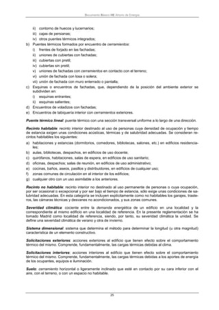 Documento Básico HE Ahorro de Energía
25
ii) contorno de huecos y lucernarios;
iii) cajas de persianas;
iv) otros puentes térmicos integrados;
b) Puentes térmicos formados por encuentro de cerramientos:
i) frentes de forjado en las fachadas;
ii) uniones de cubiertas con fachadas;
iii) cubiertas con pretil;
iv) cubiertas sin pretil;
v) uniones de fachadas con cerramientos en contacto con el terreno;
vi) unión de fachada con losa o solera;
vii) unión de fachada con muro enterrado o pantalla;
c) Esquinas o encuentros de fachadas, que, dependiendo de la posición del ambiente exterior se
subdividen en:
i) esquinas entrantes;
ii) esquinas salientes;
d) Encuentros de voladizos con fachadas;
e) Encuentros de tabiquería interior con cerramientos exteriores.
Puente térmico lineal: puente térmico con una sección transversal uniforme a lo largo de una dirección.
Recinto habitable: recinto interior destinado al uso de personas cuya densidad de ocupación y tiempo
de estancia exigen unas condiciones acústicas, térmicas y de salubridad adecuadas. Se consideran re-
cintos habitables los siguientes:
a) habitaciones y estancias (dormitorios, comedores, bibliotecas, salones, etc.) en edificios residencia-
les;
b) aulas, bibliotecas, despachos, en edificios de uso docente;
c) quirófanos, habitaciones, salas de espera, en edificios de uso sanitario;
d) oficinas, despachos; salas de reunión, en edificios de uso administrativo;
e) cocinas, baños, aseos, pasillos y distribuidores, en edificios de cualquier uso;
f) zonas comunes de circulación en el interior de los edificios;
g) cualquier otro con un uso asimilable a los anteriores.
Recinto no habitable: recinto interior no destinado al uso permanente de personas o cuya ocupación,
por ser ocasional o excepcional y por ser bajo el tiempo de estancia, sólo exige unas condiciones de sa-
lubridad adecuadas. En esta categoría se incluyen explícitamente como no habitables los garajes, traste-
ros, las cámaras técnicas y desvanes no acondicionados, y sus zonas comunes.
Severidad climática: cociente entre la demanda energética de un edificio en una localidad y la
correspondiente al mismo edificio en una localidad de referencia. En la presente reglamentación se ha
tomado Madrid como localidad de referencia, siendo, por tanto, su severidad climática la unidad. Se
define una severidad climática de verano y otra de invierno.
Sistema dimensional: sistema que determina el método para determinar la longitud (u otra magnitud)
característica de un elemento constructivo.
Solicitaciones exteriores: acciones exteriores al edificio que tienen efecto sobre el comportamiento
térmico del mismo. Comprende, fundamentalmente, las cargas térmicas debidas al clima.
Solicitaciones interiores: acciones interiores al edificio que tienen efecto sobre el comportamiento
térmico del mismo. Comprende, fundamentalmente, las cargas térmicas debidas a los aportes de energía
de los ocupantes, equipos e iluminación.
Suelo: cerramiento horizontal o ligeramente inclinado que esté en contacto por su cara inferior con el
aire, con el terreno, o con un espacio no habitable.
 