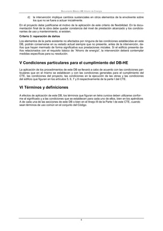 Documento Básico HE Ahorro de Energía
4
d) la intervención implique cambios sustanciales en otros elementos de la envolvente sobre
los que no se fuera a actuar inicialmente.
En el proyecto debe justificarse el motivo de la aplicación de este criterio de flexibilidad. En la docu-
mentación final de la obra debe quedar constancia del nivel de prestación alcanzado y los condicio-
nantes de uso y mantenimiento, si existen.
Criterio 3: reparación de daños
Los elementos de la parte existente no afectados por ninguna de las condiciones establecidas en este
DB, podrán conservarse en su estado actual siempre que no presente, antes de la intervención, da-
ños que hayan mermado de forma significativa sus prestaciones iniciales. Si el edificio presenta da-
ños relacionados con el requisito básico de “Ahorro de energía”, la intervención deberá contemplar
medidas específicas para su resolución.
V Condiciones particulares para el cumplimiento del DB-HE
La aplicación de los procedimientos de este DB se llevará a cabo de acuerdo con las condiciones par-
ticulares que en el mismo se establecen y con las condiciones generales para el cumplimiento del
CTE, las condiciones del proyecto, las condiciones en la ejecución de las obras y las condiciones
del edificio que figuran en los artículos 5, 6, 7 y 8 respectivamente de la parte I del CTE.
VI Términos y definiciones
A efectos de aplicación de este DB, los términos que figuran en letra cursiva deben utilizarse confor-
me al significado y a las condiciones que se establecen para cada uno de ellos, bien en los apéndices
A de cada una de las secciones de este DB o bien en el Anejo III de la Parte I de este CTE, cuando
sean términos de uso común en el conjunto del Código.
 