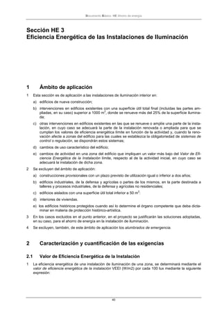 Documento Básico HE Ahorro de energía
40
Sección HE 3
Eficiencia Energética de las Instalaciones de Iluminación
1 Ámbito de aplicación
1 Esta sección es de aplicación a las instalaciones de iluminación interior en:
a) edificios de nueva construcción;
b) intervenciones en edificios existentes con una superficie útil total final (incluidas las partes am-
pliadas, en su caso) superior a 1000 m
2
, donde se renueve más del 25% de la superficie ilumina-
da;
c) otras intervenciones en edificios existentes en las que se renueve o amplíe una parte de la insta-
lación, en cuyo caso se adecuará la parte de la instalación renovada o ampliada para que se
cumplan los valores de eficiencia energética límite en función de la actividad y, cuando la reno-
vación afecte a zonas del edificio para las cuales se establezca la obligatoriedad de sistemas de
control o regulación, se dispondrán estos sistemas;
d) cambios de uso característico del edificio;
e) cambios de actividad en una zona del edificio que impliquen un valor más bajo del Valor de Efi-
ciencia Energética de la Instalación límite, respecto al de la actividad inicial, en cuyo caso se
adecuará la instalación de dicha zona.
2 Se excluyen del ámbito de aplicación:
a) construcciones provisionales con un plazo previsto de utilización igual o inferior a dos años;
b) edificios industriales, de la defensa y agrícolas o partes de los mismos, en la parte destinada a
talleres y procesos industriales, de la defensa y agrícolas no residenciales;
c) edificios aislados con una superficie útil total inferior a 50 m
2
:
d) interiores de viviendas.
e) los edificios históricos protegidos cuando así lo determine el órgano competente que deba dicta-
minar en materia de protección histórico-artística.
3 En los casos excluidos en el punto anterior, en el proyecto se justificarán las soluciones adoptadas,
en su caso, para el ahorro de energía en la instalación de iluminación.
4 Se excluyen, también, de este ámbito de aplicación los alumbrados de emergencia.
2 Caracterización y cuantificación de las exigencias
2.1 Valor de Eficiencia Energética de la Instalación
1 La eficiencia energética de una instalación de iluminación de una zona, se determinará mediante el
valor de eficiencia energética de la instalación VEEI (W/m2) por cada 100 lux mediante la siguiente
expresión:
 