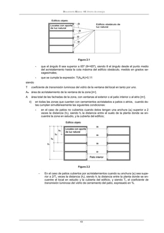 Documento Básico HE Ahorro de energía
43
Figura 2.1
- que el ángulo θ sea superior a 65º (θ•>65º), siendo θ el ángulo desde el punto medio
del acristalamiento hasta la cota máxima del edificio obstáculo, medido en grados se-
xagesimales;
- que se cumpla la expresión: T(Aw/A)>0,11
siendo
T coeficiente de transmisión luminosa del vidrio de la ventana del local en tanto por uno.
Aw área de acristalamiento de la ventana de la zona [m2
].
A área total de las fachadas de la zona, con ventanas al exterior o al patio interior o al atrio [m2
].
ii) en todas las zonas que cuenten con cerramientos acristalados a patios o atrios, cuando és-
tas cumplan simultáneamente las siguientes condiciones:
- en el caso de patios no cubiertos cuando éstos tengan una anchura (ai) superior a 2
veces la distancia (hi), siendo hi la distancia entre el suelo de la planta donde se en-
cuentre la zona en estudio, y la cubierta del edificio;
Figura 2.2
- En el caso de patios cubiertos por acristalamientos cuando su anchura (ai) sea supe-
rior a 2/Tc veces la distancia (hi), siendo hi la distancia entre la planta donde se en-
cuentre el local en estudio y la cubierta del edificio, y siendo Tc el coeficiente de
transmisión luminosa del vidrio de cerramiento del patio, expresado en %.
 