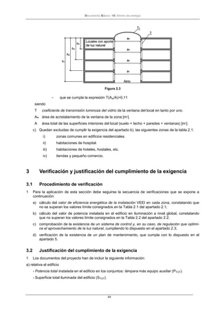 Documento Básico HE Ahorro de energía
44
Figura 2.3
- que se cumpla la expresión T(Aw/A)>0,11
siendo
T coeficiente de transmisión luminosa del vidrio de la ventana del local en tanto por uno.
Aw área de acristalamiento de la ventana de la zona [m2
].
A área total de las superficies interiores del local (suelo + techo + paredes + ventanas) [m2
].
c) Quedan excluidas de cumplir la exigencia del apartado b), las siguientes zonas de la tabla 2.1:
i) zonas comunes en edificios residenciales.
ii) habitaciones de hospital.
iii) habitaciones de hoteles, hostales, etc.
iv) tiendas y pequeño comercio.
3 Verificación y justificación del cumplimiento de la exigencia
3.1 Procedimiento de verificación
1 Para la aplicación de esta sección debe seguirse la secuencia de verificaciones que se expone a
continuación:
a) cálculo del valor de eficiencia energética de la instalación VEEI en cada zona, constatando que
no se superan los valores límite consignados en la Tabla 2.1 del apartado 2.1;
b) cálculo del valor de potencia instalada en el edificio en iluminación a nivel global, constatando
que no superan los valores límite consignados en la Tabla 2.2 del apartado 2.2;
c) comprobación de la existencia de un sistema de control y, en su caso, de regulación que optimi-
ce el aprovechamiento de la luz natural, cumpliendo lo dispuesto en el apartado 2.3;
d) verificación de la existencia de un plan de mantenimiento, que cumpla con lo dispuesto en el
apartado 5.
3.2 Justificación del cumplimiento de la exigencia
1 Los documentos del proyecto han de incluir la siguiente información:
a) relativa al edificio
- Potencia total instalada en el edificio en los conjuntos: lámpara más equipo auxiliar (PTOT).
- Superficie total iluminada del edificio (STOT).
 