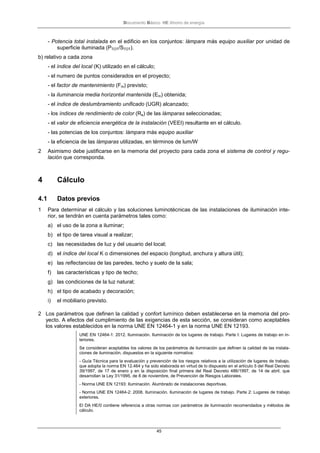 Documento Básico HE Ahorro de energía
45
- Potencia total instalada en el edificio en los conjuntos: lámpara más equipo auxiliar por unidad de
superficie iluminada (PTOT/STOT).
b) relativo a cada zona
- el índice del local (K) utilizado en el cálculo;
- el numero de puntos considerados en el proyecto;
- el factor de mantenimiento (Fm) previsto;
- la iluminancia media horizontal mantenida (Em) obtenida;
- el índice de deslumbramiento unificado (UGR) alcanzado;
- los índices de rendimiento de color (Ra) de las lámparas seleccionadas;
- el valor de eficiencia energética de la instalación (VEEI) resultante en el cálculo.
- las potencias de los conjuntos: lámpara más equipo auxiliar
- la eficiencia de las lámparas utilizadas, en términos de lum/W
2 Asimismo debe justificarse en la memoria del proyecto para cada zona el sistema de control y regu-
lación que corresponda.
4 Cálculo
4.1 Datos previos
1 Para determinar el cálculo y las soluciones luminotécnicas de las instalaciones de iluminación inte-
rior, se tendrán en cuenta parámetros tales como:
a) el uso de la zona a iluminar;
b) el tipo de tarea visual a realizar;
c) las necesidades de luz y del usuario del local;
d) el índice del local K o dimensiones del espacio (longitud, anchura y altura útil);
e) las reflectancias de las paredes, techo y suelo de la sala;
f) las características y tipo de techo;
g) las condiciones de la luz natural;
h) el tipo de acabado y decoración;
i) el mobiliario previsto.
2 Los parámetros que definen la calidad y confort lumínico deben establecerse en la memoria del pro-
yecto. A efectos del cumplimiento de las exigencias de esta sección, se consideran como aceptables
los valores establecidos en la norma UNE EN 12464-1 y en la norma UNE EN 12193.
UNE EN 12464-1: 2012. Iluminación. Iluminación de los lugares de trabajo. Parte I: Lugares de trabajo en in-
teriores.
Se consideran aceptables los valores de los parámetros de iluminación que definen la calidad de las instala-
ciones de iluminación, dispuestos en la siguiente normativa:
- Guía Técnica para la evaluación y prevención de los riesgos relativos a la utilización de lugares de trabajo,
que adopta la norma EN 12.464 y ha sido elaborada en virtud de lo dispuesto en el artículo 5 del Real Decreto
39/1997, de 17 de enero y en la disposición final primera del Real Decreto 486/1997, de 14 de abril, que
desarrollan la Ley 31/1995, de 8 de noviembre, de Prevención de Riesgos Laborales.
- Norma UNE EN 12193: Iluminación. Alumbrado de instalaciones deportivas.
- Norma UNE EN 12464-2: 2008. Iluminación. Iluminación de lugares de trabajo. Parte 2: Lugares de trabajo
exteriores.
El DA HE/0 contiene referencia a otras normas con parámetros de iluminación recomendados y métodos de
cálculo.
 