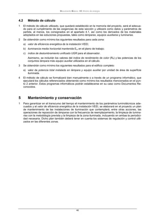 Documento Básico HE Ahorro de energía
46
4.2 Método de cálculo
1 El método de cálculo utilizado, que quedará establecido en la memoria del proyecto, será el adecua-
do para el cumplimiento de las exigencias de esta sección y utilizará como datos y parámetros de
partida, al menos, los consignados en el apartado 4.1, así como los derivados de los materiales
adoptados en las soluciones propuestas, tales como lámparas, equipos auxiliares y luminarias.
2 Se obtendrán como mínimo los siguientes resultados para cada zona:
a) valor de eficiencia energética de la instalación VEEI;
b) iluminancia media horizontal mantenida Em en el plano de trabajo;
c) índice de deslumbramiento unificado UGR para el observador.
Asimismo, se incluirán los valores del índice de rendimiento de color (Ra) y las potencias de los
conjuntos lámpara más equipo auxiliar utilizados en el cálculo.
3 Se obtendrán como mínimo los siguientes resultados para el edificio completo:
a) valor de potencia total instalada en lámpara y equipo auxiliar por unidad de área de superficie
iluminada.
4 El método de cálculo se formalizará bien manualmente o a través de un programa informático, que
ejecutará los cálculos referenciados obteniendo como mínimo los resultados mencionados en el pun-
to 2 anterior. Estos programas informáticos podrán establecerse en su caso como Documentos Re-
conocidos.
5 Mantenimiento y conservación
1 Para garantizar en el transcurso del tiempo el mantenimiento de los parámetros luminotécnicos ade-
cuados y el valor de eficiencia energética de la instalación VEEI, se elaborará en el proyecto un plan
de mantenimiento de las instalaciones de iluminación que contemplará, entre otras acciones, las
operaciones de reposición de lámparas con la frecuencia de reemplazamiento, la limpieza de lumina-
rias con la metodología prevista y la limpieza de la zona iluminada, incluyendo en ambas la periodici-
dad necesaria. Dicho plan también deberá tener en cuenta los sistemas de regulación y control utili-
zados en las diferentes zonas.
 