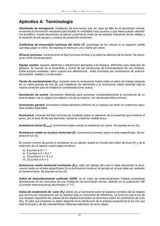 Documento Básico HE Ahorro de energía
47
Apéndice A Terminología
Alumbrado de emergencia: instalación de iluminación que, en caso de fallo en el alumbrado normal,
suministra la iluminación necesaria para facilitar la visibilidad a los usuarios y que éstos puedan abando-
nar el edificio, impida situaciones de pánico y permita la visión de las señales indicativas de las salidas y
la situación de los equipos y medios de protección existentes.
Coeficiente de transmisión luminosa del vidrio (T): porcentaje de luz natural en su espectro visible
que deja pasar un vidrio. Se expresa en tanto por uno o tanto por ciento.
Eficacia luminosa: cociente entre el flujo luminoso emitido y la potencia eléctrica de la fuente. Se expre-
sa en lm/W (lúmenes/vatio).
Equipo auxiliar: equipos eléctricos o electrónicos asociados a la lámpara, diferentes para cada tipo de
lámpara. Su función es el encendido y control de las condiciones de funcionamiento de una lámpara.
Estos equipos auxiliares, salvo cuando son electrónicos, están formados por combinación de arranca-
dor/cebador, balasto y condensador.
Factor de mantenimiento (Fm): cociente entre la iluminancia media sobre el plano de trabajo después
de un cierto periodo de uso de una instalación de alumbrado y la iluminancia media obtenida bajo la
misma condición para la instalación considerada como nueva.
Iluminación de acento: iluminación diseñada para aumentar considerablemente la iluminancia de un
área limitada o de un objeto con relación a la de su entorno, con alumbrado difuso mínimo.
Iluminación general: iluminación sustancialmente uniforme de un espacio sin tener en cuenta los requi-
sitos locales especiales
Iluminancia: cociente del flujo luminoso dφ incidente sobre un elemento de la superficie que contiene el
punto, por el área dA de ese elemento, siendo la unidad de medida el lux.
Iluminancia inicial (Einicial): iluminancia media cuando la instalación es nueva. Se expresa en lux (lx).
Iluminancia media en el plano horizontal (E): iluminancia promedio sobre el área especificada. Se ex-
presa en lux (lx).
El número mínimo de puntos a considerar en su cálculo, estará en función del índice del local (K) y de la
obtención de un reparto cuadriculado simétrico.
a) 4 puntos si K < 1
b) 9 puntos si 2 > K ≥ 1
c) 16 puntos si 3 > K ≥ 2
d) 25 puntos si K ≥ 3
Iluminancia media horizontal mantenida (Em): valor por debajo del cual no debe descender la ilumi-
nancia media en el área especificada. Es la iluminancia media en el período en el que debe ser realizado
el mantenimiento. Se expresa en lux (lx).
Índice de deslumbramiento unificado (UGR): es el índice de deslumbramiento molesto procedente
directamente de las luminarias de una instalación de iluminación interior, definido en la publicación CIE
(Comisión Internacional de Alumbrado) nº 117.
Índice de rendimiento de color (Ra): efecto de un iluminante sobre el aspecto cromático de los objetos
que ilumina por comparación con su aspecto bajo un iluminante de referencia. La forma en que la luz de
una lámpara reproduce los colores de los objetos iluminados se denomina índice de rendimiento de color
(Ra). El color que presenta un objeto depende de la distribución de la energía espectral de la luz con que
está iluminado y de las características reflexivas selectivas de dicho objeto.
 