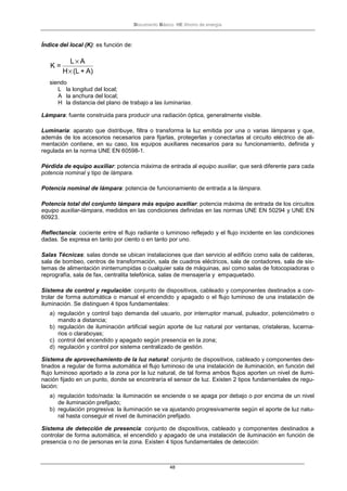 Documento Básico HE Ahorro de energía
48
Índice del local (K): es función de:
A)+(LH
AL
=K
×
×
siendo
L la longitud del local;
A la anchura del local;
H la distancia del plano de trabajo a las luminarias.
Lámpara: fuente construida para producir una radiación óptica, generalmente visible.
Luminaria: aparato que distribuye, filtra o transforma la luz emitida por una o varias lámparas y que,
además de los accesorios necesarios para fijarlas, protegerlas y conectarlas al circuito eléctrico de ali-
mentación contiene, en su caso, los equipos auxiliares necesarios para su funcionamiento, definida y
regulada en la norma UNE EN 60598-1.
Pérdida de equipo auxiliar: potencia máxima de entrada al equipo auxiliar, que será diferente para cada
potencia nominal y tipo de lámpara.
Potencia nominal de lámpara: potencia de funcionamiento de entrada a la lámpara.
Potencia total del conjunto lámpara más equipo auxiliar: potencia máxima de entrada de los circuitos
equipo auxiliar-lámpara, medidos en las condiciones definidas en las normas UNE EN 50294 y UNE EN
60923.
Reflectancia: cociente entre el flujo radiante o luminoso reflejado y el flujo incidente en las condiciones
dadas. Se expresa en tanto por ciento o en tanto por uno.
Salas Técnicas: salas donde se ubican instalaciones que dan servicio al edificio como sala de calderas,
sala de bombeo, centros de transformación, sala de cuadros eléctricos, sala de contadores, sala de sis-
temas de alimentación ininterrumpidas o cualquier sala de máquinas, así como salas de fotocopiadoras o
reprografía, sala de fax, centralita telefónica, salas de mensajería y empaquetado.
Sistema de control y regulación: conjunto de dispositivos, cableado y componentes destinados a con-
trolar de forma automática o manual el encendido y apagado o el flujo luminoso de una instalación de
iluminación. Se distinguen 4 tipos fundamentales:
a) regulación y control bajo demanda del usuario, por interruptor manual, pulsador, potenciómetro o
mando a distancia;
b) regulación de iluminación artificial según aporte de luz natural por ventanas, cristaleras, lucerna-
rios o claraboyas;
c) control del encendido y apagado según presencia en la zona;
d) regulación y control por sistema centralizado de gestión.
Sistema de aprovechamiento de la luz natural: conjunto de dispositivos, cableado y componentes des-
tinados a regular de forma automática el flujo luminoso de una instalación de iluminación, en función del
flujo luminoso aportado a la zona por la luz natural, de tal forma ambos flujos aporten un nivel de ilumi-
nación fijado en un punto, donde se encontraría el sensor de luz. Existen 2 tipos fundamentales de regu-
lación:
a) regulación todo/nada: la iluminación se enciende o se apaga por debajo o por encima de un nivel
de iluminación prefijado;
b) regulación progresiva: la iluminación se va ajustando progresivamente según el aporte de luz natu-
ral hasta conseguir el nivel de iluminación prefijado.
Sistema de detección de presencia: conjunto de dispositivos, cableado y componentes destinados a
controlar de forma automática, el encendido y apagado de una instalación de iluminación en función de
presencia o no de personas en la zona. Existen 4 tipos fundamentales de detección:
 