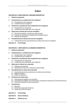 Documento Básico HE Ahorro de Energía
5
Índice
SECCIÓN HE 0 LIMITACIÓN DEL CONSUMO ENERGÉTICO
1 Ámbito de aplicación
2 Caracterización y cuantificación de la exigencia
2.1 Caracterización de la exigencia
2.2 Cuantificación de la exigencia
3 Verificación y justificación del cumplimiento de la exigencia
3.1 Procedimiento de verificación
3.2 Justificación del cumplimiento de la exigencia
4 Datos para el cálculo del consumo energético
4.1 Demanda energética y condiciones operacionales
4.2 Factores de conversión de energía final a energía primaria
4.3 Sistemas de referencia
5 Procedimientos de cálculo del consumo energético
5.1 Características de los procedimientos de cálculo del consumo energético
Apéndice A Terminología
SECCIÓN HE 1 LIMITACIÓN DE LA DEMANDA ENERGÉTICA
1 Ámbito de aplicación
2 Caracterización y cuantificación de la exigencia
2.1 Caracterización de la exigencia
2.2 Cuantificación de la exigencia
3 Verificación y justificación del cumplimiento de la exigencia
3.1 Procedimiento de verificación
3.2 Justificación del cumplimiento de la exigencia
4 Datos para el cálculo de la demanda
4.1 Solicitaciones exteriores
4.2 Solicitaciones interiores y condiciones operacionales
5 Procedimientos de cálculo de la demanda
5.1 Características de los procedimientos de cálculo de la demanda
5.2 Modelo del edificio
5.3 Edificio de referencia
6 Productos de construcción
6.1 Características exigibles a los productos
6.2 Características exigibles a los cerramientos y particiones interiores de la envolvente térmica
6.3 Control de recepción en obra de productos
7 Construcción
7.1 Ejecución
7.2 Control de la ejecución de la obra
7.3 Control de la obra terminada
Apéndice A Terminología
Apéndice B Zonas climáticas
Apéndice C Perfiles de uso
 