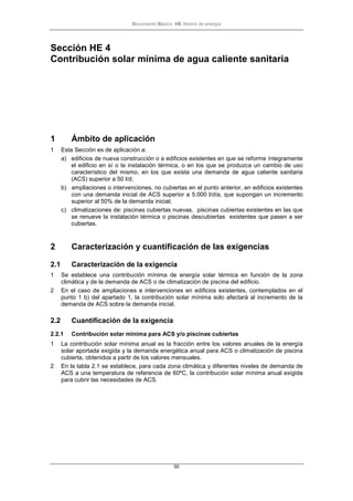 Documento Básico HE Ahorro de energía
50
Sección HE 4
Contribución solar mínima de agua caliente sanitaria
1 Ámbito de aplicación
1 Esta Sección es de aplicación a:
a) edificios de nueva construcción o a edificios existentes en que se reforme íntegramente
el edificio en sí o la instalación térmica, o en los que se produzca un cambio de uso
característico del mismo, en los que exista una demanda de agua caliente sanitaria
(ACS) superior a 50 l/d;
b) ampliaciones o intervenciones, no cubiertas en el punto anterior, en edificios existentes
con una demanda inicial de ACS superior a 5.000 l/día, que supongan un incremento
superior al 50% de la demanda inicial;
c) climatizaciones de: piscinas cubiertas nuevas, piscinas cubiertas existentes en las que
se renueve la instalación térmica o piscinas descubiertas existentes que pasen a ser
cubiertas.
2 Caracterización y cuantificación de las exigencias
2.1 Caracterización de la exigencia
1 Se establece una contribución mínima de energía solar térmica en función de la zona
climática y de la demanda de ACS o de climatización de piscina del edificio.
2 En el caso de ampliaciones e intervenciones en edificios existentes, contemplados en el
punto 1 b) del apartado 1, la contribución solar mínima solo afectará al incremento de la
demanda de ACS sobre la demanda inicial.
2.2 Cuantificación de la exigencia
2.2.1 Contribución solar mínima para ACS y/o piscinas cubiertas
1 La contribución solar mínima anual es la fracción entre los valores anuales de la energía
solar aportada exigida y la demanda energética anual para ACS o climatización de piscina
cubierta, obtenidos a partir de los valores mensuales.
2 En la tabla 2.1 se establece, para cada zona climática y diferentes niveles de demanda de
ACS a una temperatura de referencia de 60ºC, la contribución solar mínima anual exigida
para cubrir las necesidades de ACS.
 