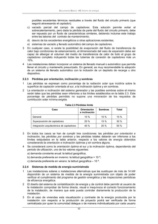 Documento Básico HE Ahorro de energía
52
posibles excedentes térmicos residuales a través del fluido del circuito primario (que
seguirá atravesando el captador);
c) vaciado parcial del campo de captadores. Esta solución permite evitar el
sobrecalentamiento, pero dada la pérdida de parte del fluido del circuito primario, debe
ser repuesto por un fluido de características similares, debiendo incluirse este trabajo
entre las labores del contrato de mantenimiento;
d) desvío de los excedentes energéticos a otras aplicaciones existentes;
e) sistemas de vaciado y llenado automático del campo de captadores.
3 En cualquier caso, si existe la posibilidad de evaporación del fluido de transferencia de
calor bajo condiciones de estancamiento, el dimensionado del vaso de expansión debe ser
capaz de albergar el volumen del medio de transferencia de calor de todo el grupo de
captadores completo incluyendo todas las tuberías de conexión de captadores más un
10%.
4 Las instalaciones deben incorporar un sistema de llenado manual o automático que permita
llenar el circuito y mantenerlo presurizado. En general, es muy recomendable la adopción
de un sistema de llenado automático con la inclusión de un depósito de recarga u otro
dispositivo.
2.2.3 Pérdidas por orientación, inclinación y sombras
1 Las pérdidas se expresan como porcentaje de la radiación solar que incidiría sobre la
superficie de captación orientada al sur, a la inclinación óptima y sin sombras.
2 La orientación e inclinación del sistema generador y las posibles sombras sobre el mismo
serán tales que las pérdidas sean inferiores a los límites establecidos en la tabla 2.3. Este
porcentaje de pérdidas permitido no supone una minoración de los requisitos de
contribución solar mínima exigida.
Tabla 2.3 Pérdidas límite
Caso Orientación
e inclinación
Sombras Total
General 10 % 10 % 15 %
Superposición de captadores 20 % 15 % 30 %
Integración arquitectónica de captadores 40 % 20 % 50 %
3 En todos los casos se han de cumplir tres condiciones: las pérdidas por orientación e
inclinación, las pérdidas por sombras y las pérdidas totales deberán ser inferiores a los
límites estipulados en la tabla anterior, respecto a los valores de energía obtenidos
considerando la orientación e inclinación óptimas y sin sombra alguna.
4 Se considerará como la orientación óptima el sur y la inclinación óptima, dependiendo del
periodo de utilización, uno de los valores siguientes:
a) demanda constante anual: la latitud geográfica;
b) demanda preferente en invierno: la latitud geográfica + 10 º;
c) demanda preferente en verano: la latitud geográfica – 10 º.
2.2.4 Sistemas de medida de energía suministrada
1 Las instalaciones solares o instalaciones alternativas que las sustituyan de más de 14 kW
dispondrán de un sistema de medida de la energía suministrada con objeto de poder
verificar el cumplimiento del programa de gestión energética y las inspecciones periódicas
de eficiencia energética.
2 El diseño del sistema de contabilización de energía y de control debe permitir al usuario de
la instalación comprobar de forma directa, visual e inequívoca el correcto funcionamiento
de la instalación, de manera que este pueda controlar diariamente la producción de la
instalación.
3 En el caso de viviendas esta visualización y contraste de la energía producida por la
instalación con respecto a la producción de proyecto podrá ser verificada de forma
centralizada por quien la comunidad delegue o de manera individualizada por cada usuario
 