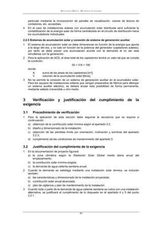 Documento Básico HE Ahorro de energía
53
particular mediante la incorporación de paneles de visualización, visores de lectura de
contadores, etc. accesibles.
4 En el caso de instalaciones solares con acumulación solar distribuida será suficiente la
contabilización de la energía solar de forma centralizada en el circuito de distribución hacia
los acumuladores individuales.
2.2.5 Sistemas de acumulación solar y conexión de sistema de generación auxiliar
1 El sistema de acumulación solar se debe dimensionar en función de la energía que aporta
a lo largo del día, y no solo en función de la potencia del generador (captadores solares),
por tanto se debe prever una acumulación acorde con la demanda al no ser esta
simultánea con la generación.
2 Para la aplicación de ACS, el área total de los captadores tendrá un valor tal que se cumpla
la condición:
50 < V/A < 180
donde,
A suma de las áreas de los captadores [m²];
V volumen de la acumulación solar [litros].
3 No se permite la conexión de un sistema de generación auxiliar en el acumulador solar.
Para los equipos de instalaciones solares que vengan preparados de fábrica para albergar
un sistema auxiliar eléctrico, se deberá anular esta posibilidad de forma permanente,
mediante sellado irreversible u otro medio.
3 Verificación y justificación del cumplimiento de la
exigencia
3.1 Procedimiento de verificación
1 Para la aplicación de esta sección debe seguirse la secuencia que se expone a
continuación:
a) obtención de la contribución solar mínima según el apartado 2.2;
b) diseño y dimensionado de la instalación;
c) obtención de las pérdidas límite por orientación, inclinación y sombras del apartado
2.2.3;
d) cumplimiento de las condiciones de mantenimiento del apartado 5.
3.2 Justificación del cumplimiento de la exigencia
1 En la documentación de proyecto figurará:
a) la zona climática según la Radiación Solar Global media diaria anual del
emplazamiento;
b) la contribución solar mínima exigida;
c) la demanda de agua caliente sanitaria anual;
2 Cuando la demanda se satisfaga mediante una instalación solar térmica, se incluirán
también:
a) las características y dimensionado de la instalación proyectada;
b) contribución solar anual alcanzada;
c) plan de vigilancia y plan de mantenimiento de la instalación.
3 Cuando toda o parte de la demanda de agua caliente sanitaria se cubra con una instalación
alternativa, se justificará el cumplimiento de lo dispuesto en el apartado 4 y 5 del punto
2.2.1.
 