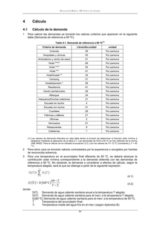 Documento Básico HE Ahorro de energía
54
4 Cálculo
4.1 Cálculo de la demanda
1 Para valorar las demandas se tomarán los valores unitarios que aparecen en la siguiente
tabla (Demanda de referencia a 60 ºC).
Tabla 4.1. Demanda de referencia a 60 ºC
(1)
Criterio de demanda Litros/día·unidad unidad
Vivienda 28 Por persona
Hospitales y clínicas 55 Por persona
Ambulatorio y centro de salud 41 Por persona
Hotel ***** 69 Por persona
Hotel **** 55 Por persona
Hotel *** 41 Por persona
Hotel/hostal ** 34 Por persona
Camping 21 Por persona
Hostal/pensión * 28 Por persona
Residencia 41 Por persona
Centro penitenciario 28 Por persona
Albergue 24 Por persona
Vestuarios/Duchas colectivas 21 Por persona
Escuela sin ducha 4 Por persona
Escuela con ducha 21 Por persona
Cuarteles 28 Por persona
Fábricas y talleres 21 Por persona
Oficinas 2 Por persona
Gimnasios 21 Por persona
Restaurantes 8 Por persona
Cafeterías 1 Por persona
(1) Los valores de demanda ofrecidos en esta tabla tienen la función de determinar la fracción solar mínima a
abastecer mediante la aplicación de la tabla 2.1. Las demandas de ACS a 60 ºC se han obtenido de la norma
UNE 94002. Para el cálculo se ha utilizado la ecuación (3.2.) con los valores de Ti= 12 ºC (constante) y T = 45
º C.
2 Para otros usos se tomarán valores contrastados por la experiencia o recogidos por fuentes
de reconocida solvencia.
3 Para una temperatura en el acumulador final diferente de 60 ºC, se deberá alcanzar la
contribución solar mínima correspondiente a la demanda obtenida con las demandas de
referencia a 60 ºC. No obstante, la demanda a considerar a efectos de cálculo, según la
temperatura elegida, será la que se obtenga a partir de la siguiente expresión:
D(T )= ∑
i= 1
12
Di(T )
(4.1)
( ) ( )
i
i
ii
TT
T
D=D
−
−60
C60ºT (4.2)
donde
D(T) Demanda de agua caliente sanitaria anual a la temperatura T elegida;
Di(T) Demanda de agua caliente sanitaria para el mes i a la temperatura T elegida;
Di(60 ºC) Demanda de agua caliente sanitaria para el mes i a la temperatura de 60 ºC;
T Temperatura del acumulador final;
Ti Temperatura media del agua fría en el mes i (según Apéndice B).
 