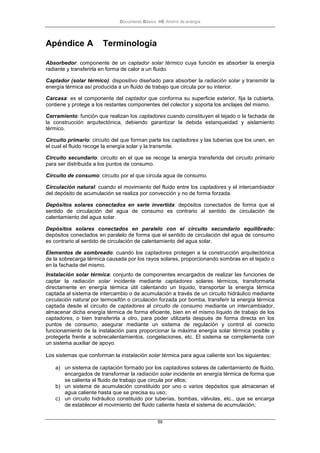 Documento Básico HE Ahorro de energía
59
Apéndice A Terminología
Absorbedor: componente de un captador solar térmico cuya función es absorber la energía
radiante y transferirla en forma de calor a un fluido.
Captador (solar térmico): dispositivo diseñado para absorber la radiación solar y transmitir la
energía térmica así producida a un fluido de trabajo que circula por su interior.
Carcasa: es el componente del captador que conforma su superficie exterior, fija la cubierta,
contiene y protege a los restantes componentes del colector y soporta los anclajes del mismo.
Cerramiento: función que realizan los captadores cuando constituyen el tejado o la fachada de
la construcción arquitectónica, debiendo garantizar la debida estanqueidad y aislamiento
térmico.
Circuito primario: circuito del que forman parte los captadores y las tuberías que los unen, en
el cual el fluido recoge la energía solar y la transmite.
Circuito secundario: circuito en el que se recoge la energía transferida del circuito primario
para ser distribuida a los puntos de consumo.
Circuito de consumo: circuito por el que circula agua de consumo.
Circulación natural: cuando el movimiento del fluido entre los captadores y el intercambiador
del depósito de acumulación se realiza por convección y no de forma forzada.
Depósitos solares conectados en serie invertida: depósitos conectados de forma que el
sentido de circulación del agua de consumo es contrario al sentido de circulación de
calentamiento del agua solar.
Depósitos solares conectados en paralelo con el circuito secundario equilibrado:
depósitos conectados en paralelo de forma que el sentido de circulación del agua de consumo
es contrario al sentido de circulación de calentamiento del agua solar.
Elementos de sombreado: cuando los captadores protegen a la construcción arquitectónica
de la sobrecarga térmica causada por los rayos solares, proporcionando sombras en el tejado o
en la fachada del mismo.
Instalación solar térmica: conjunto de componentes encargados de realizar las funciones de
captar la radiación solar incidente mediante captadores solares térmicos, transformarla
directamente en energía térmica útil calentando un líquido, transportar la energía térmica
captada al sistema de intercambio o de acumulación a través de un circuito hidráulico mediante
circulación natural por termosifón o circulación forzada por bomba, transferir la energía térmica
captada desde el circuito de captadores al circuito de consumo mediante un intercambiador,
almacenar dicha energía térmica de forma eficiente, bien en el mismo líquido de trabajo de los
captadores, o bien transferirla a otro, para poder utilizarla después de forma directa en los
puntos de consumo, asegurar mediante un sistema de regulación y control el correcto
funcionamiento de la instalación para proporcionar la máxima energía solar térmica posible y
protegerla frente a sobrecalentamientos, congelaciones, etc. El sistema se complementa con
un sistema auxiliar de apoyo.
Los sistemas que conforman la instalación solar térmica para agua caliente son los siguientes:
a) un sistema de captación formado por los captadores solares de calentamiento de fluido,
encargados de transformar la radiación solar incidente en energía térmica de forma que
se calienta el fluido de trabajo que circula por ellos;
b) un sistema de acumulación constituido por uno o varios depósitos que almacenan el
agua caliente hasta que se precisa su uso;
c) un circuito hidráulico constituido por tuberías, bombas, válvulas, etc., que se encarga
de establecer el movimiento del fluido caliente hasta el sistema de acumulación;
 