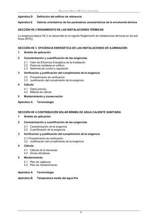 Documento Básico HE Ahorro de Energía
6
Apéndice D Definición del edificio de referencia
Apéndice E Valores orientativos de los parámetros característicos de la envolvente térmica
SECCIÓN HE 2 RENDIMIENTO DE LAS INSTALACIONES TÉRMICAS
La exigencia básica HE 2 se desarrolla en el vigente Reglamento de instalaciones térmicas en los edi-
ficios (RITE).
SECCIÓN HE 3 EFICIENCIA ENERGÉTICA DE LAS INSTALACIONES DE ILUMINACIÓN
1 Ámbito de aplicación
2 Caracterización y cuantificación de las exigencias
2.1 Valor de Eficiencia Energética de la Instalación
2.2 Potencia instalada en edificio
2.3 Sistemas de control y regulación
3 Verificación y justificación del cumplimiento de la exigencia
3.2 Procedimiento de verificación
3.3 Justificación del cumplimiento de la exigencia
4 Cálculo
4.1 Datos previos
4.2 Método de cálculo
5 Mantenimiento y conservación
Apéndice A Terminología
SECCIÓN HE 4 CONTRIBUCIÓN SOLAR MÍNIMA DE AGUA CALIENTE SANITARIA
1 Ámbito de aplicación
2 Caracterización y cuantificación de las exigencias
2.1 Caracterización de la exigencia
2.2 Cuantificación de la exigencia
3 Verificación y justificación del cumplimiento de la exigencia
3.1 Procedimiento de verificación
3.2 Justificación del cumplimiento de la exigencia
4 Cálculo
4.1 Cálculo de la demanda
4.2 Zonas climáticas
5 Mantenimiento
5.1 Plan de vigilancia
5.2 Plan de mantenimiento
Apéndice A Terminología
Apéndice B Temperatura media del agua fría
 