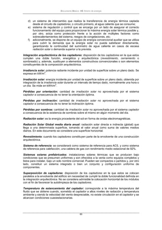 Documento Básico HE Ahorro de energía
60
d) un sistema de intercambio que realiza la transferencia de energía térmica captada
desde el circuito de captadores, o circuito primario, al agua caliente que se consume;
e) sistema de regulación y control que se encarga por un lado de asegurar el correcto
funcionamiento del equipo para proporcionar la máxima energía solar térmica posible y,
por otro, actúa como protección frente a la acción de múltiples factores como
sobrecalentamientos del sistema, riesgos de congelaciones, etc;
f) adicionalmente, se dispone de un equipo de energía convencional auxiliar que se utiliza
para cubrir la demanda que la energía solar no pueda satisfacer directamente,
garantizando la continuidad del suministro de agua caliente en casos de escasa
radiación solar o demanda superior a la prevista.
Integración arquitectónica de los captadores: disposición de los captadores en la que estos
cumplen una doble función, energética y arquitectónica (revestimiento, cerramiento o
sombreado) y, además, sustituyen a elementos constructivos convencionales o son elementos
constituyentes de la composición arquitectónica.
Irradiancia solar: potencia radiante incidente por unidad de superficie sobre un plano dado. Se
expresa en kW/m
2
.
Irradiación solar: energía incidente por unidad de superficie sobre un plano dado, obtenida por
integración de la irradiancia solar durante un intervalo de tiempo dado, normalmente una hora o
un día. Se mide en kWh/m
2
.
Pérdidas por orientación: cantidad de irradiación solar no aprovechada por el sistema
captador a consecuencia de no tener la orientación óptima.
Pérdidas por inclinación: cantidad de irradiación solar no aprovechada por el sistema
captador a consecuencia de no tener la inclinación óptima.
Pérdidas por sombras: cantidad de irradiación solar no aprovechada por el sistema captador
a consecuencia de la existencia de sombras sobre el mismo en algún momento del día.
Radiación solar: es la energía procedente del sol en forma de ondas electromagnéticas.
Radiación Solar Global media diaria anual: radiación solar directa e indirecta (global) que
llega a una determinada superficie, tomando el valor anual como suma de valores medios
diarios. En este documento se considera una superficie horizontal.
Revestimiento: cuando los captadores constituyen parte de la envolvente de una construcción
arquitectónica.
Sistema de referencia: se considerará como sistema de referencia para ACS, y como sistema
de referencia para calefacción, una caldera de gas con rendimiento medio estacional de 92%.
Sistemas solares prefabricados: instalaciones solares térmicas que se producen bajo
condiciones que se presumen uniformes y son ofrecidos a la venta como equipos completos y
listos para instalar, bajo un solo nombre comercial. Pueden ser compactos o partidos y, por otro
lado, constituir un sistema integrado o bien un conjunto y configuración uniforme de
componentes.
Superposición de captadores: disposición de los captadores en la que estos se colocan
paralelos a la envolvente del edificio sin necesidad de cumplir la doble funcionalidad definida en
la integración arquitectónica. No se considera admisible la colocación horizontal de los módulos
con el fin de favorecer la autolimpieza de los captadores.
Temperatura de estancamiento del captador: corresponde a la máxima temperatura del
fluido que se obtiene cuando, sometido el captador a altos niveles de radiación y temperatura
ambiente y siendo la velocidad del viento despreciable, no existe circulación en el captador y se
alcanzan condiciones cuasiestacionarias.
 
